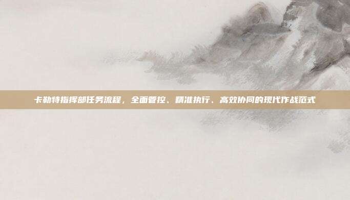 卡勒特指挥部任务流程,全面管控、精准执行、高效协同的现代作战范式
