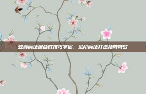 炫舞魔法屋合成技巧掌握,进阶魔法打造独特特效