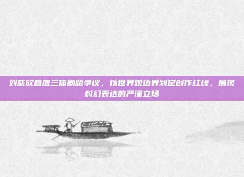 刘慈欣回应三体剧版争议,以世界观边界划定创作红线,展现科幻表达的严谨立场