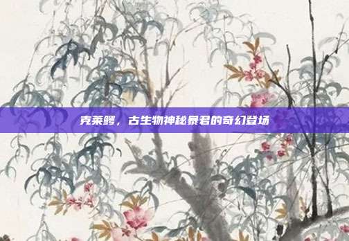 克莱鳄,古生物神秘暴君的奇幻登场