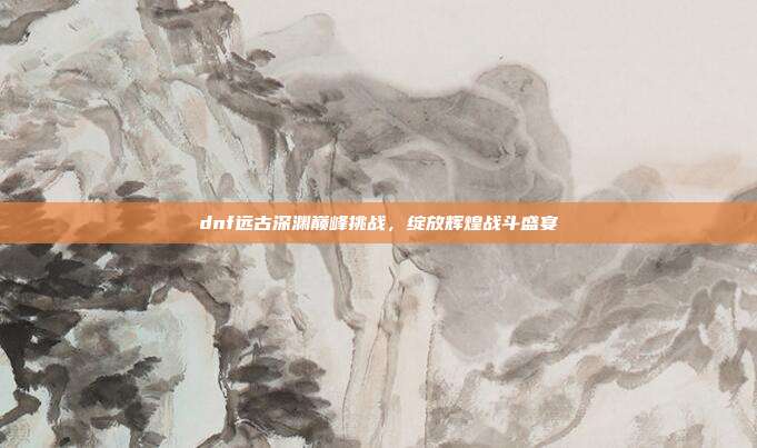 dnf远古深渊巅峰挑战,绽放辉煌战斗盛宴