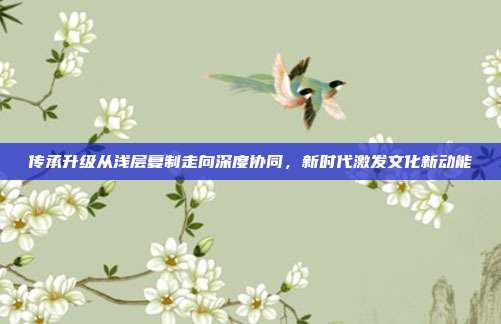 传承升级从浅层复制走向深度协同,新时代激发文化新动能