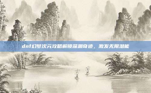 dnf幻梦次元攻略解锁深渊奇迹,激发无限潜能