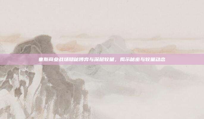 塞斯商业战场隐秘博弈与深层较量,揭示秘密与较量动态