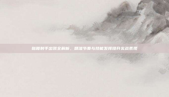 骷髅射手出装全解析,精准节奏与技能发挥提升实战表现
