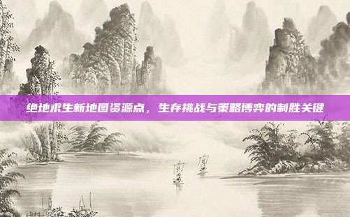 绝地求生新地图资源点,生存挑战与策略博弈的制胜关键
