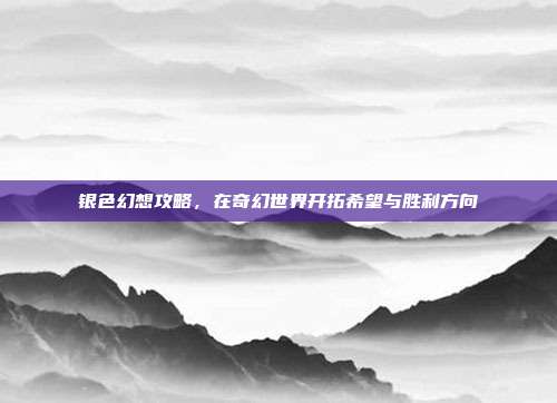 银色幻想攻略,在奇幻世界开拓希望与胜利方向