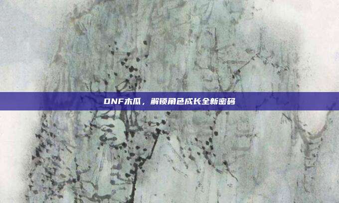 DNF木瓜,解锁角色成长全新密码