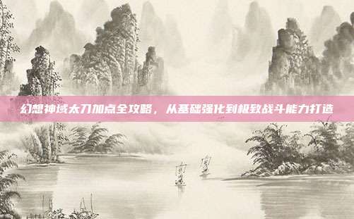 幻想神域太刀加点全攻略,从基础强化到极致战斗能力打造
