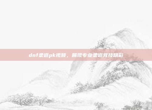 dnf柔道pk视频,展现专业柔道竞技精彩