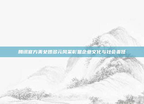 腾讯官方美女团多元风采彰显企业文化与社会责任
