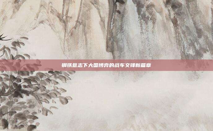 钢铁意志下大国博弈的战车交锋新篇章