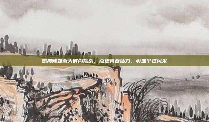 热狗辣妹街头时尚挑战,点燃青春活力,彰显个性风采