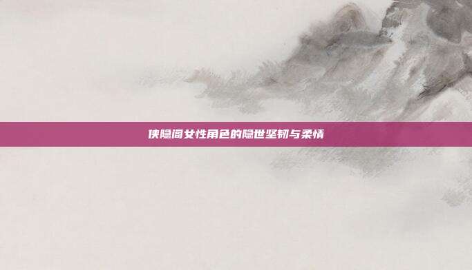 侠隐阁女性角色的隐世坚韧与柔情