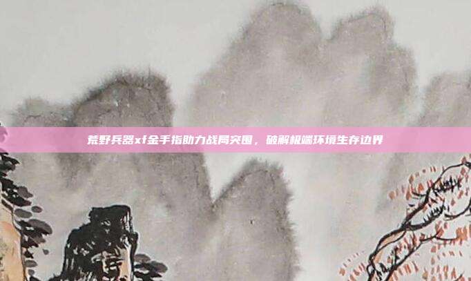 荒野兵器xf金手指助力战局突围,破解极端环境生存边界