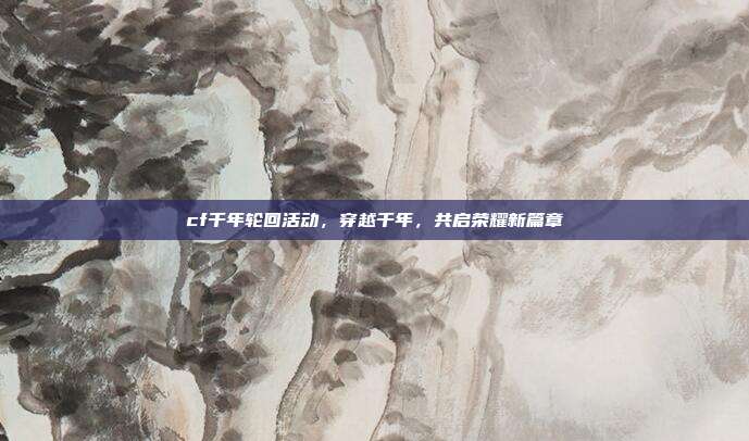 cf千年轮回活动,穿越千年,共启荣耀新篇章