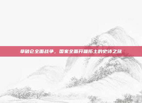 拿破仑全面战争,国家全面开疆拓土的史诗之旅