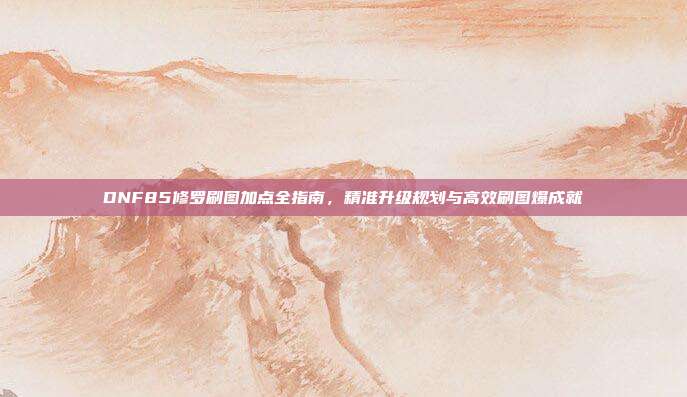 DNF85修罗刷图加点全指南,精准升级规划与高效刷图爆成就