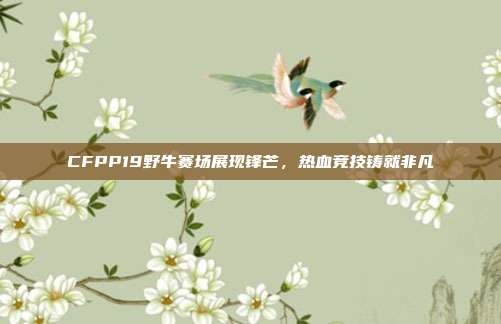 CFPP19野牛赛场展现锋芒,热血竞技铸就非凡