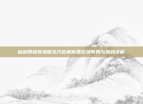 仙剑四迷宫地图全方位解析各区域布局与挑战详解