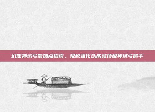 幻想神域弓箭加点指南,极致强化以成就顶级神域弓箭手