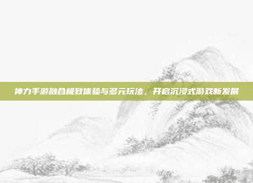 神力手游融合极致体验与多元玩法,开启沉浸式游戏新发展