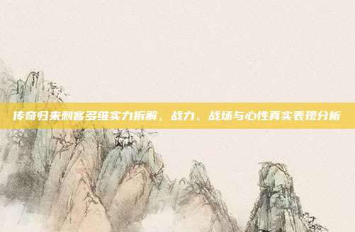 传奇归来刺客多维实力拆解,战力、战场与心性真实表现分析