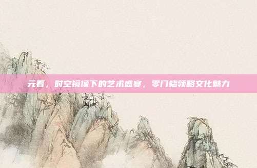 元看,时空镜像下的艺术盛宴,零门槛领略文化魅力