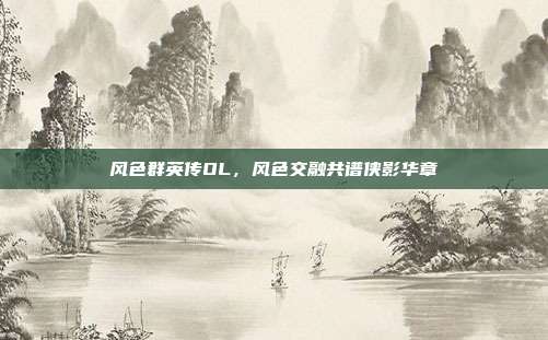 风色群英传OL,风色交融共谱侠影华章
