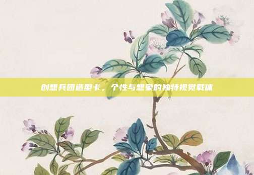 创想兵团造型卡,个性与想象的独特视觉载体