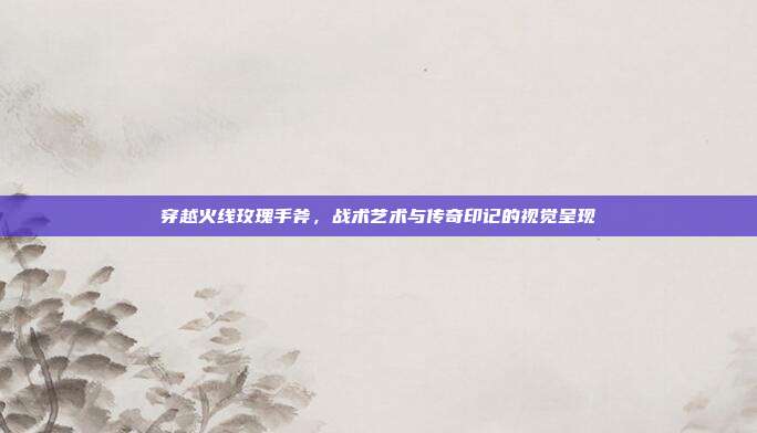 穿越火线玫瑰手斧,战术艺术与传奇印记的视觉呈现