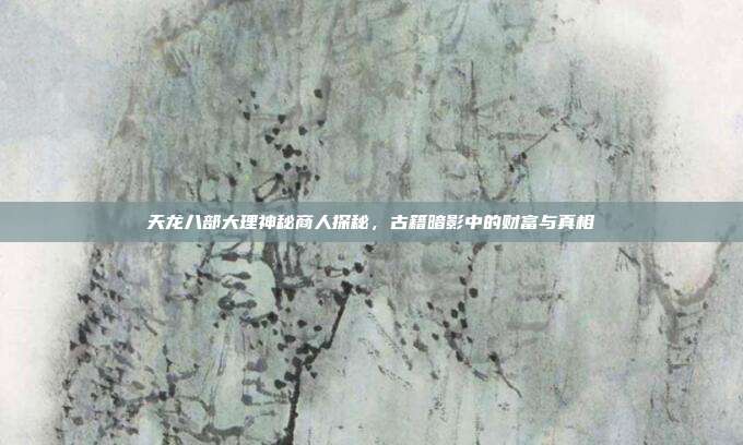 天龙八部大理神秘商人探秘,古籍暗影中的财富与真相