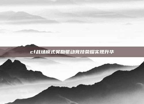 cf战场模式奖励驱动竞技荣耀实现升华
