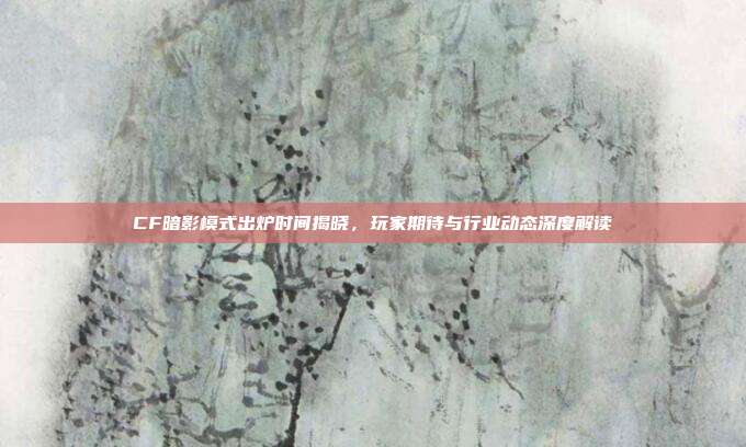 CF暗影模式出炉时间揭晓,玩家期待与行业动态深度解读
