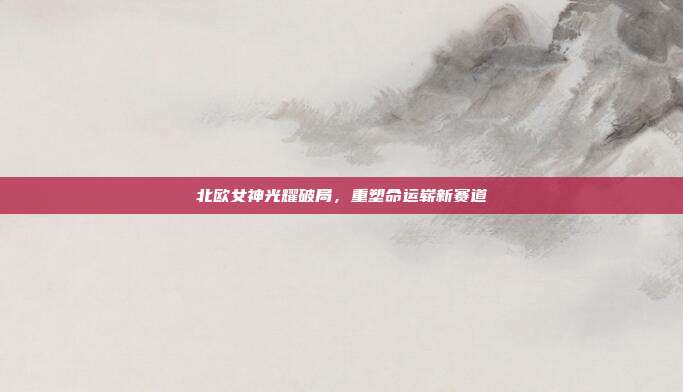 北欧女神光耀破局,重塑命运崭新赛道