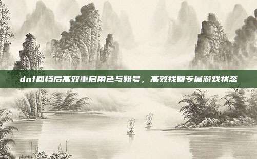 dnf回档后高效重启角色与账号,高效找回专属游戏状态