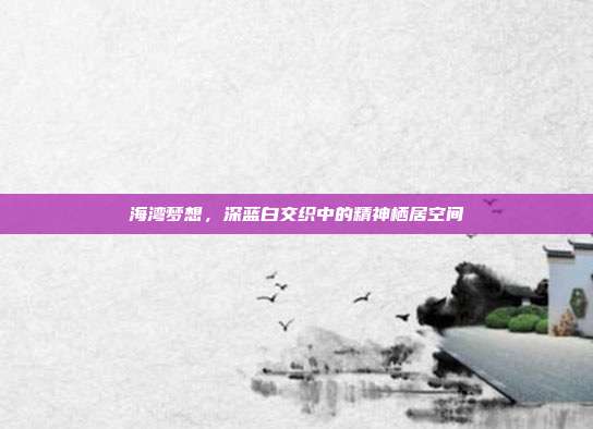 海湾梦想,深蓝白交织中的精神栖居空间