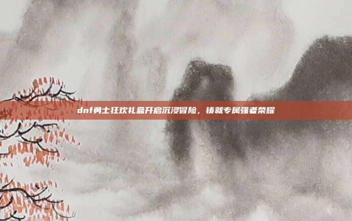 dnf勇士狂欢礼盒开启沉浸冒险,铸就专属强者荣耀