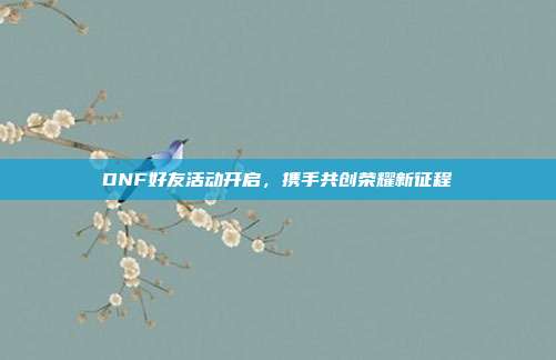 DNF好友活动开启,携手共创荣耀新征程