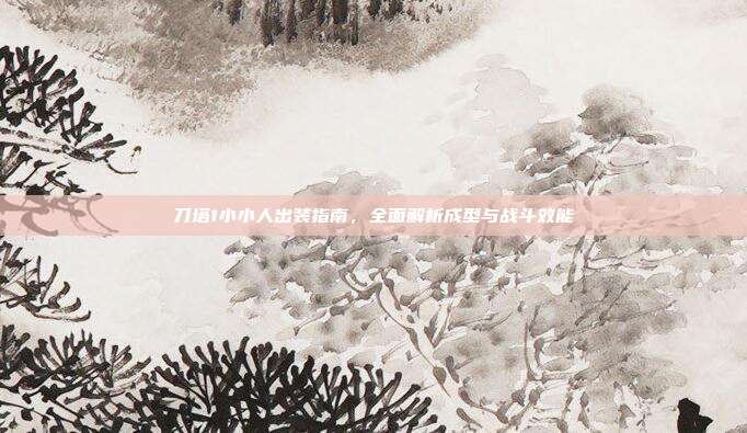 刀塔1小小人出装指南,全面解析成型与战斗效能