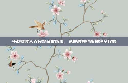 斗战神哮天犬完整获取指南,从底层到终极神将全攻略