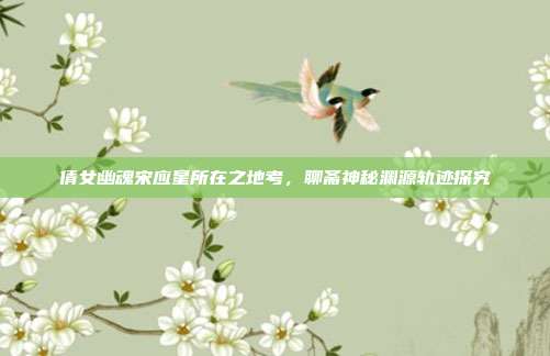 倩女幽魂宋应星所在之地考,聊斋神秘渊源轨迹探究