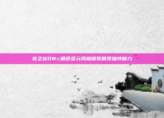 龙之谷DWc角色多元风格探索展现独特魅力