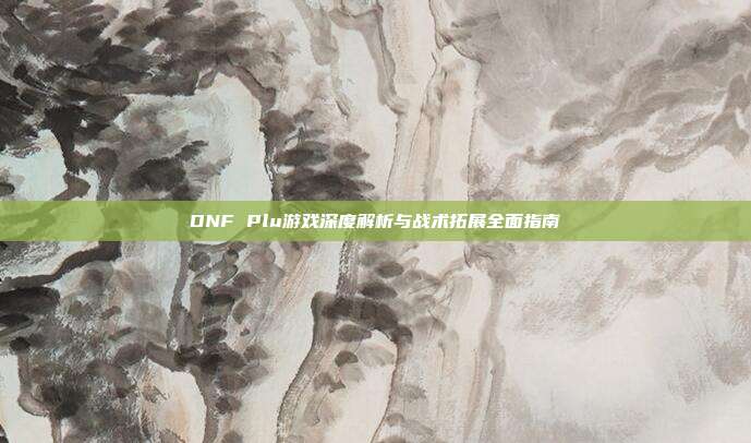 DNF Plu游戏深度解析与战术拓展全面指南