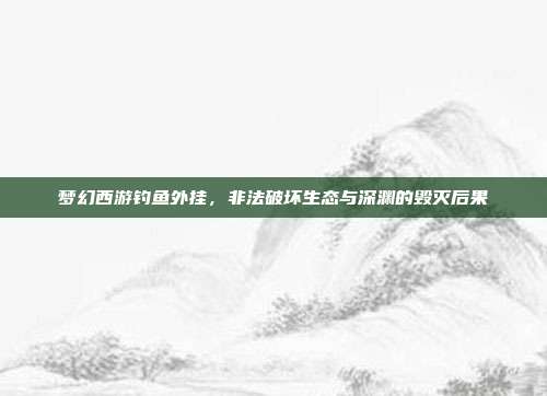 梦幻西游钓鱼外挂,非法破坏生态与深渊的毁灭后果