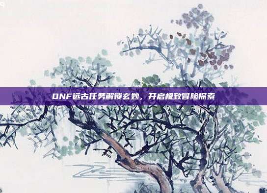 DNF远古任务解锁玄妙,开启极致冒险探索