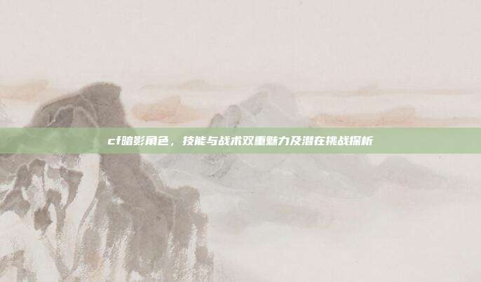 cf暗影角色,技能与战术双重魅力及潜在挑战探析