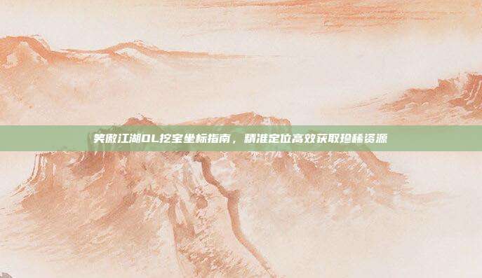 笑傲江湖OL挖宝坐标指南,精准定位高效获取珍稀资源