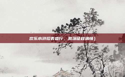欢乐水浒招表盛行,激荡征程满情)