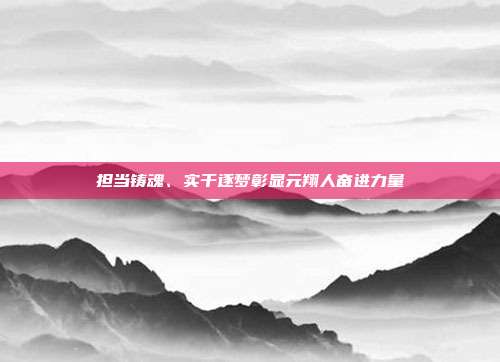 担当铸魂、实干逐梦彰显元翔人奋进力量